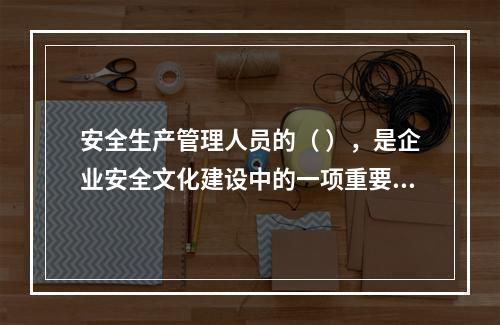 安全生产管理人员的（ ），是企业安全文化建设中的一项重要内容