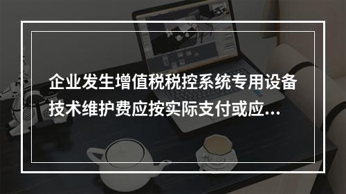 企业发生增值税税控系统专用设备技术维护费应按实际支付或应付的