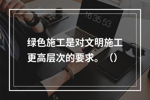 绿色施工是对文明施工更高层次的要求。（）