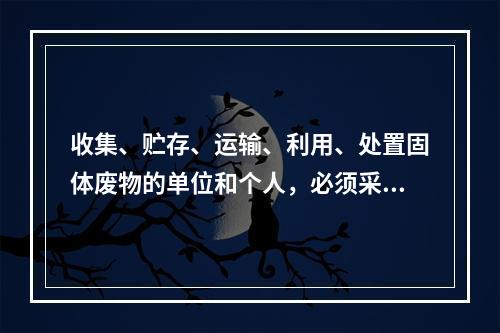 收集、贮存、运输、利用、处置固体废物的单位和个人，必须采取（