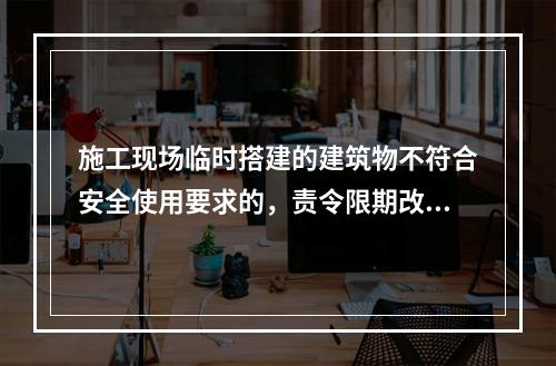 施工现场临时搭建的建筑物不符合安全使用要求的，责令限期改正，