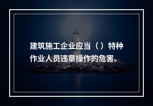 建筑施工企业应当（ ）特种作业人员违章操作的危害。