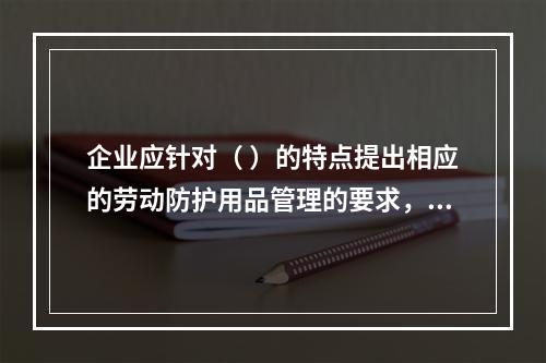 企业应针对（ ）的特点提出相应的劳动防护用品管理的要求，并对