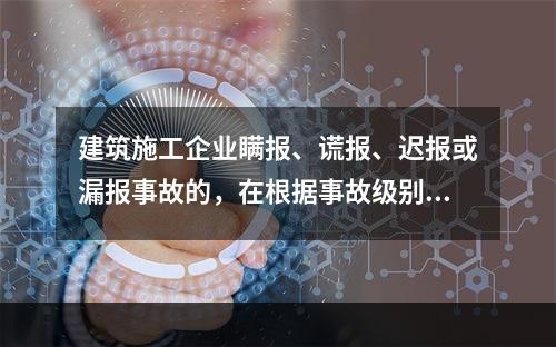 建筑施工企业瞒报、谎报、迟报或漏报事故的，在根据事故级别处罚