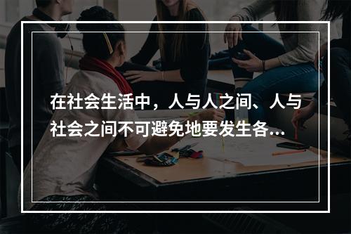 在社会生活中，人与人之间、人与社会之间不可避免地要发生各种矛