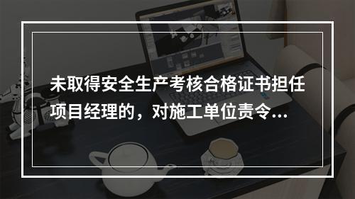 未取得安全生产考核合格证书担任项目经理的，对施工单位责令限期