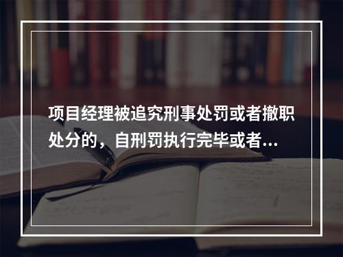 项目经理被追究刑事处罚或者撤职处分的，自刑罚执行完毕或者受处