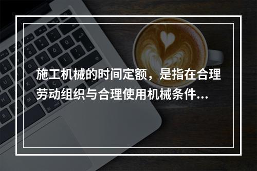 施工机械的时间定额，是指在合理劳动组织与合理使用机械条件下，