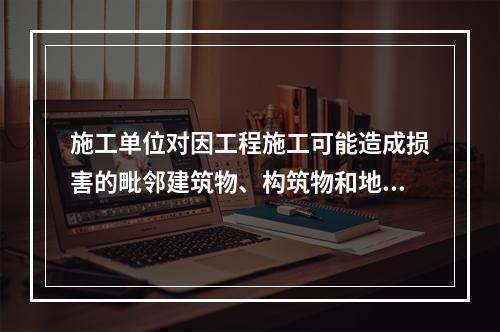 施工单位对因工程施工可能造成损害的毗邻建筑物、构筑物和地下管