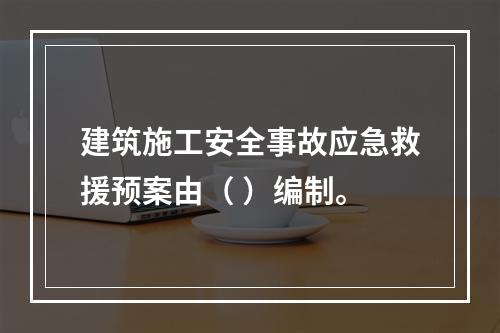 建筑施工安全事故应急救援预案由（ ）编制。