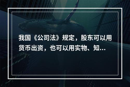 我国《公司法》规定，股东可以用货币出资，也可以用实物、知识产