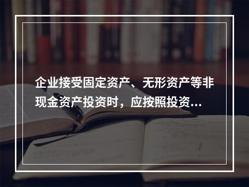 企业接受固定资产、无形资产等非现金资产投资时，应按照投资合同