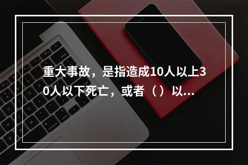 重大事故，是指造成10人以上30人以下死亡，或者（ ）以下重