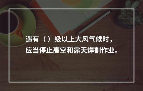 遇有（ ）级以上大风气候时，应当停止高空和露天焊割作业。