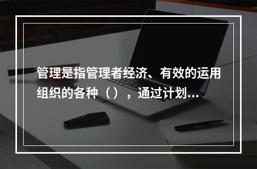 管理是指管理者经济、有效的运用组织的各种（ ），通过计划、组