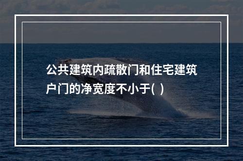 公共建筑内疏散门和住宅建筑户门的净宽度不小于(  )