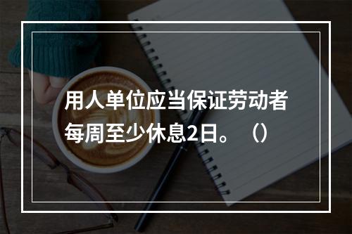 用人单位应当保证劳动者每周至少休息2日。（）