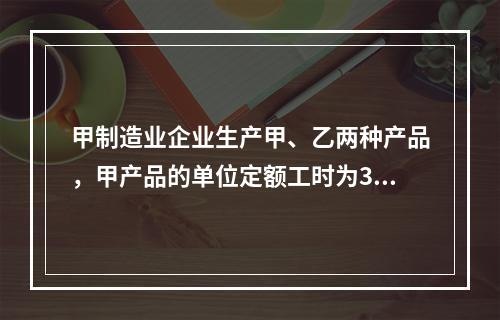 甲制造业企业生产甲、乙两种产品，甲产品的单位定额工时为30小