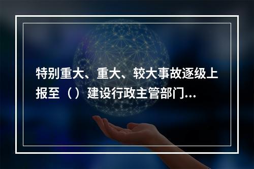 特别重大、重大、较大事故逐级上报至（ ）建设行政主管部门。