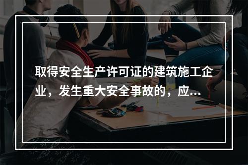 取得安全生产许可证的建筑施工企业，发生重大安全事故的，应（