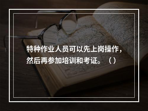 特种作业人员可以先上岗操作，然后再参加培训和考证。（ ）