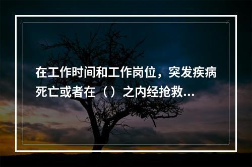 在工作时间和工作岗位，突发疾病死亡或者在（ ）之内经抢救无效