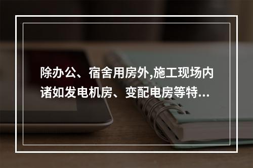 除办公、宿舍用房外,施工现场内诸如发电机房、变配电房等特殊用
