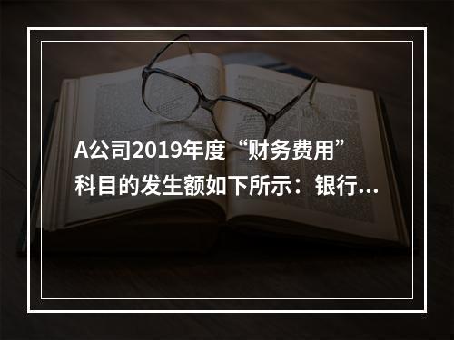 A公司2019年度“财务费用”科目的发生额如下所示：银行长期