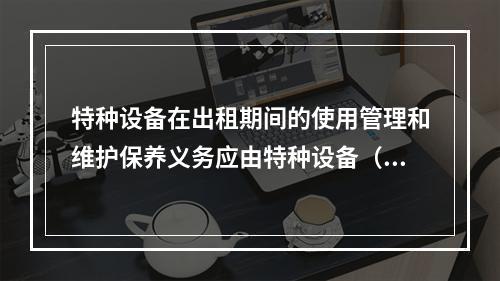 特种设备在出租期间的使用管理和维护保养义务应由特种设备（ ）