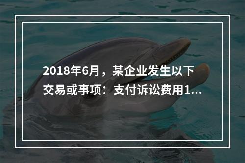 2018年6月，某企业发生以下交易或事项：支付诉讼费用10万