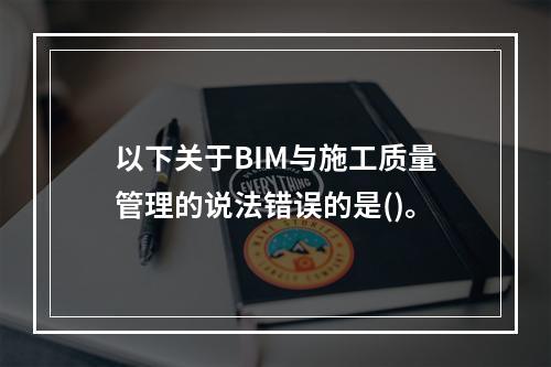 以下关于BIM与施工质量管理的说法错误的是()。