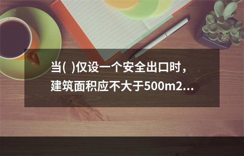 当(  )仅设一个安全出口时，建筑面积应不大于500m2，其