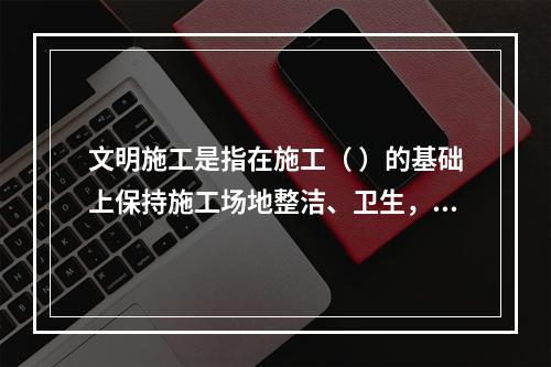 文明施工是指在施工（ ）的基础上保持施工场地整洁、卫生，施工