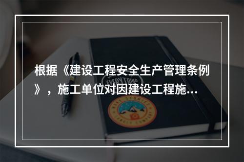 根据《建设工程安全生产管理条例》，施工单位对因建设工程施工可