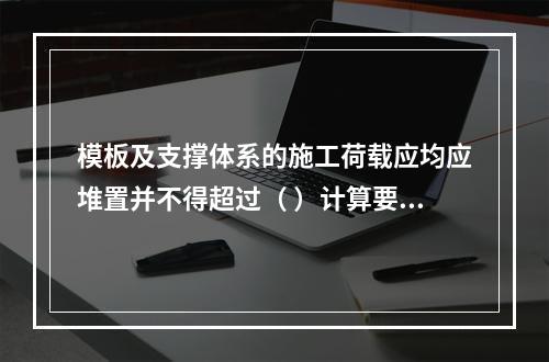 模板及支撑体系的施工荷载应均应堆置并不得超过（ ）计算要求。