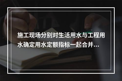 施工现场分别对生活用水与工程用水确定用水定额指标一起合并计量