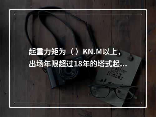 起重力矩为（ ）KN.M以上，出场年限超过18年的塔式起重机