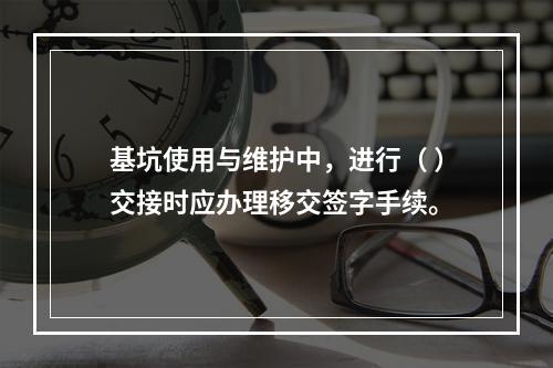 基坑使用与维护中，进行（ ）交接时应办理移交签字手续。