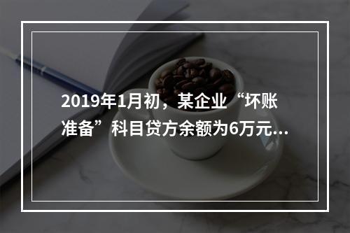 2019年1月初，某企业“坏账准备”科目贷方余额为6万元。1