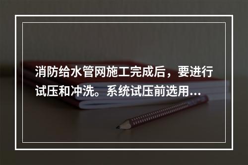 消防给水管网施工完成后，要进行试压和冲洗。系统试压前选用试压