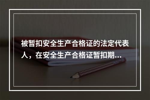 被暂扣安全生产合格证的法定代表人，在安全生产合格证暂扣期间，