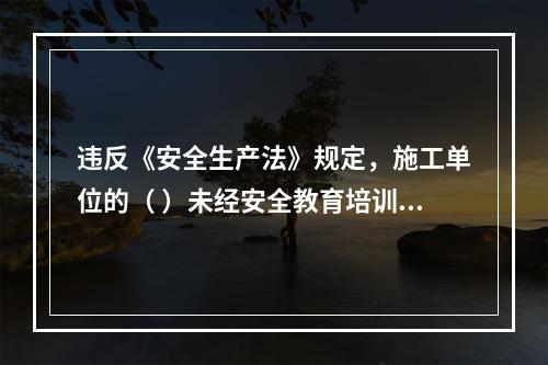 违反《安全生产法》规定，施工单位的（ ）未经安全教育培训或者