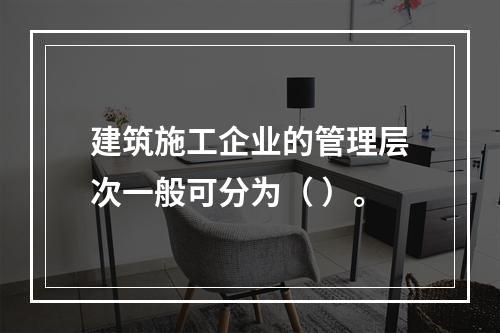 建筑施工企业的管理层次一般可分为（ ）。