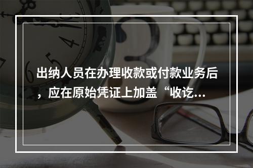 出纳人员在办理收款或付款业务后，应在原始凭证上加盖“收讫”或