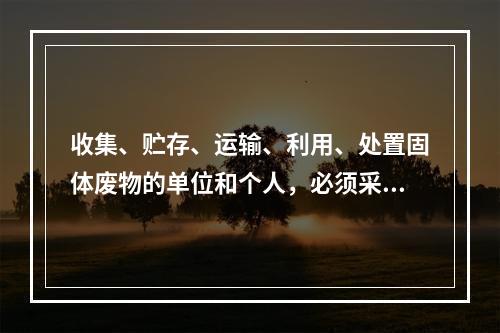 收集、贮存、运输、利用、处置固体废物的单位和个人，必须采取（