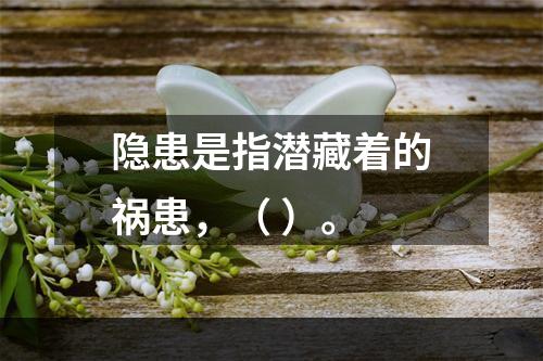 隐患是指潜藏着的祸患，（ ）。