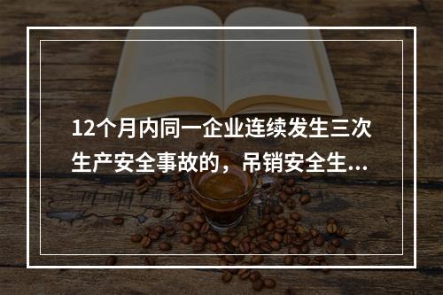 12个月内同一企业连续发生三次生产安全事故的，吊销安全生产许