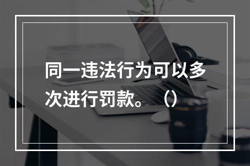 同一违法行为可以多次进行罚款。（）