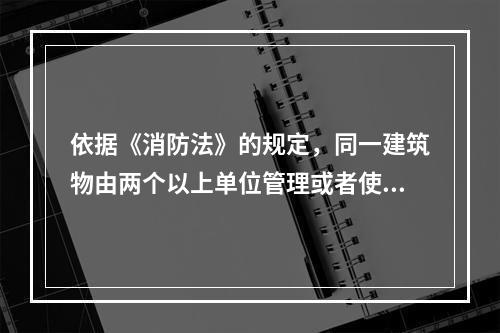 依据《消防法》的规定，同一建筑物由两个以上单位管理或者使用的