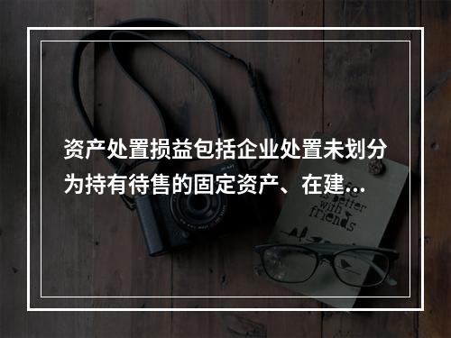 资产处置损益包括企业处置未划分为持有待售的固定资产、在建工程